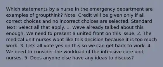 Which statements by a nurse in the emergency department are examples of groupthink? Note: Credit will be given only if all correct choices and no incorrect choices are selected. Standard Text: Select all that apply. 1. Weve already talked about this enough. We need to present a united front on this issue. 2. The medical unit nurses wont like this decision because it is too much work. 3. Lets all vote yes on this so we can get back to work. 4. We need to consider the workload of the intensive care unit nurses. 5. Does anyone else have any ideas to discuss?