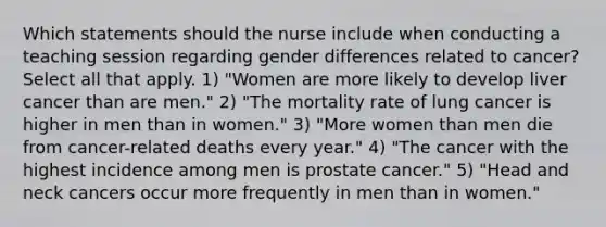 Which statements should the nurse include when conducting a teaching session regarding gender differences related to cancer? Select all that apply. 1) "Women are more likely to develop liver cancer than are men." 2) "The mortality rate of lung cancer is higher in men than in women." 3) "More women than men die from cancer-related deaths every year." 4) "The cancer with the highest incidence among men is prostate cancer." 5) "Head and neck cancers occur more frequently in men than in women."