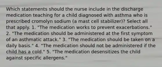 Which statements should the nurse include in the discharge medication teaching for a child diagnosed with asthma who is prescribed cromolyn sodium (a mast cell stabilizer)? Select all that apply. 1. "The medication works to prevent exacerbations." 2. "The medication should be administered at the first symptom of an asthmatic attack." 3. "The medication should be taken on a daily basis." 4. "The medication should not be administered if the child has a cold." 5. "The medication desensitizes the child against specific allergens."