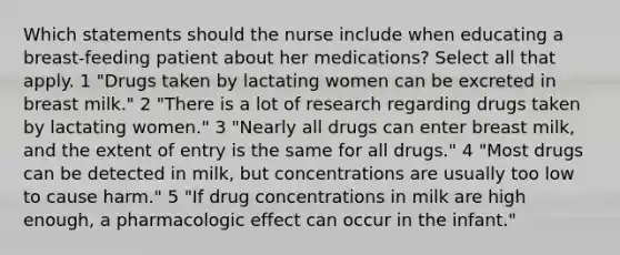 Which statements should the nurse include when educating a breast-feeding patient about her medications? Select all that apply. 1 "Drugs taken by lactating women can be excreted in breast milk." 2 "There is a lot of research regarding drugs taken by lactating women." 3 "Nearly all drugs can enter breast milk, and the extent of entry is the same for all drugs." 4 "Most drugs can be detected in milk, but concentrations are usually too low to cause harm." 5 "If drug concentrations in milk are high enough, a pharmacologic effect can occur in the infant."