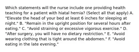 Which statements will the nurse include one providing health teaching for a patient with hiatal hernia? (Select all that apply) A. "Elevate the head of your bed at least 6 inches for sleeping at night." B. "Remain in the upright position for several hours after eating." C. "Avoid straining or excessive vigorous exercise." D. "After surgery, you will have no dietary restriction." E. "Avoid wearing clothing that is tight around the abdomen." F. "Avoid eating in the late evening."