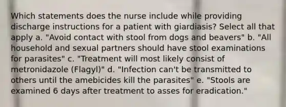 Which statements does the nurse include while providing discharge instructions for a patient with giardiasis? Select all that apply a. "Avoid contact with stool from dogs and beavers" b. "All household and sexual partners should have stool examinations for parasites" c. "Treatment will most likely consist of metronidazole (Flagyl)" d. "Infection can't be transmitted to others until the amebicides kill the parasites" e. "Stools are examined 6 days after treatment to asses for eradication."