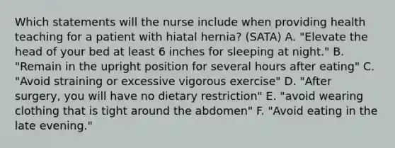 Which statements will the nurse include when providing health teaching for a patient with hiatal hernia? (SATA) A. "Elevate the head of your bed at least 6 inches for sleeping at night." B. "Remain in the upright position for several hours after eating" C. "Avoid straining or excessive vigorous exercise" D. "After surgery, you will have no dietary restriction" E. "avoid wearing clothing that is tight around the abdomen" F. "Avoid eating in the late evening."