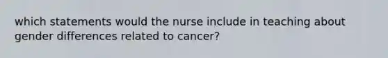 which statements would the nurse include in teaching about gender differences related to cancer?