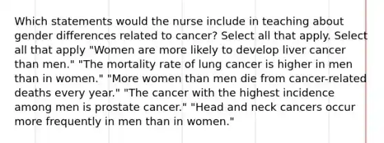 Which statements would the nurse include in teaching about gender differences related to cancer? Select all that apply. Select all that apply "Women are more likely to develop liver cancer than men." "The mortality rate of lung cancer is higher in men than in women." "More women than men die from cancer-related deaths every year." "The cancer with the highest incidence among men is prostate cancer." "Head and neck cancers occur more frequently in men than in women."