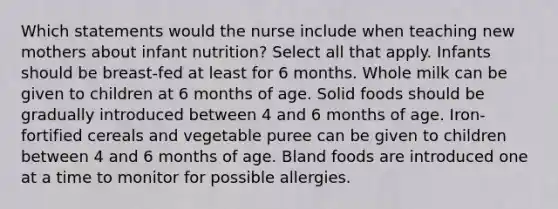 Which statements would the nurse include when teaching new mothers about infant nutrition? Select all that apply. Infants should be breast-fed at least for 6 months. Whole milk can be given to children at 6 months of age. Solid foods should be gradually introduced between 4 and 6 months of age. Iron-fortified cereals and vegetable puree can be given to children between 4 and 6 months of age. Bland foods are introduced one at a time to monitor for possible allergies.