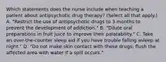 Which statements does the nurse include when teaching a patient about antipsychotic drug therapy? (Select all that apply.) A. "Restrict the use of antipsychotic drugs to 3 months to prevent the development of addiction." B. "Dilute oral preparations in fruit juice to improve their palatability." C. Take an over-the-counter sleep aid if you have trouble falling asleep at night." D. "Do not make skin contact with these drugs; flush the affected area with water if a spill occurs."