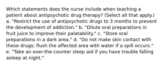 Which statements does the nurse include when teaching a patient about antipsychotic drug therapy? (Select all that apply.) a. "Restrict the use of antipsychotic drugs to 3 months to prevent the development of addiction." b. "Dilute oral preparations in fruit juice to improve their palatability." c. "Store oral preparations in a dark area." d. "Do not make skin contact with these drugs; flush the affected area with water if a spill occurs." e. "Take an over-the-counter sleep aid if you have trouble falling asleep at night."