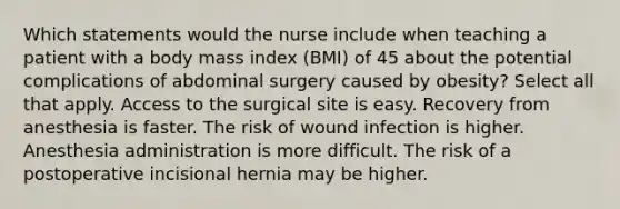 Which statements would the nurse include when teaching a patient with a body mass index (BMI) of 45 about the potential complications of abdominal surgery caused by obesity? Select all that apply. Access to the surgical site is easy. Recovery from anesthesia is faster. The risk of wound infection is higher. Anesthesia administration is more difficult. The risk of a postoperative incisional hernia may be higher.