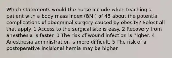 Which statements would the nurse include when teaching a patient with a body mass index (BMI) of 45 about the potential complications of abdominal surgery caused by obesity? Select all that apply. 1 Access to the surgical site is easy. 2 Recovery from anesthesia is faster. 3 The risk of wound infection is higher. 4 Anesthesia administration is more difficult. 5 The risk of a postoperative incisional hernia may be higher.