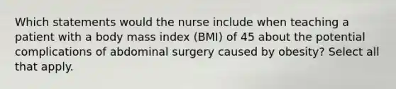 Which statements would the nurse include when teaching a patient with a body mass index (BMI) of 45 about the potential complications of abdominal surgery caused by obesity? Select all that apply.