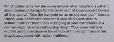 Which statements will the nurse include when teaching a patient about isoniazid therapy for the treatment of tuberculosis? (Select all that apply.) "Take the isoniazid on an empty stomach." Correct "Notify your healthcare provider if your skin starts to turn yellow." Correct "Numbness or tingling in your extremities is a normal response when taking this drug." "Your urine will turn reddish orange because of the effects of this drug." "Use of this drug is associated with vision problems."