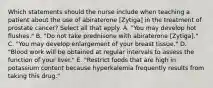 Which statements should the nurse include when teaching a patient about the use of abiraterone [Zytiga] in the treatment of prostate cancer? Select all that apply. A. "You may develop hot flushes." B. "Do not take prednisone with abiraterone [Zytiga]." C. "You may develop enlargement of your breast tissue." D. "Blood work will be obtained at regular intervals to assess the function of your liver." E. "Restrict foods that are high in potassium content because hyperkalemia frequently results from taking this drug."