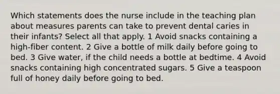 Which statements does the nurse include in the teaching plan about measures parents can take to prevent dental caries in their infants? Select all that apply. 1 Avoid snacks containing a high-fiber content. 2 Give a bottle of milk daily before going to bed. 3 Give water, if the child needs a bottle at bedtime. 4 Avoid snacks containing high concentrated sugars. 5 Give a teaspoon full of honey daily before going to bed.