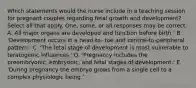 Which statements would the nurse include in a teaching session for pregnant couples regarding fetal growth and development? Select all that apply. One, some, or all responses may be correct. A. All major organs are developed and function before birth.' B. 'Development occurs in a head-to- toe and central-to-peripheral pattern.' C. 'The fetal stage of development is most vulnerable to teratogenic influences.' D. 'Pregnancy includes the preembryonic, embryonic, and fetal stages of development.' E. 'During pregnancy the embryo grows from a single cell to a complex physiologic being.'