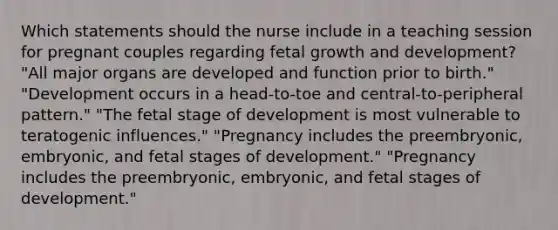 Which statements should the nurse include in a teaching session for pregnant couples regarding fetal growth and development? "All major organs are developed and function prior to birth." "Development occurs in a head-to-toe and central-to-peripheral pattern." "The fetal stage of development is most vulnerable to teratogenic influences." "Pregnancy includes the preembryonic, embryonic, and fetal stages of development." "Pregnancy includes the preembryonic, embryonic, and fetal stages of development."