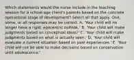 Which statements would the nurse include in the teaching session for a school-age client's parents based on the concrete operational stage of development? Select all that apply. One, some, or all responses may be correct. A. 'Your child will no longer have a rigid, egocentric outlook.' B. 'Your child will make judgments based on conceptual ideas!' C. 'Your child will make judgments based on what is actually seen.' D. 'Your child will evaluate a current situation based on past experiences.' E. 'Your child will not be able to make decisions based on conservation until adolescence.'