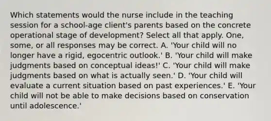 Which statements would the nurse include in the teaching session for a school-age client's parents based on the concrete operational stage of development? Select all that apply. One, some, or all responses may be correct. A. 'Your child will no longer have a rigid, egocentric outlook.' B. 'Your child will make judgments based on conceptual ideas!' C. 'Your child will make judgments based on what is actually seen.' D. 'Your child will evaluate a current situation based on past experiences.' E. 'Your child will not be able to make decisions based on conservation until adolescence.'