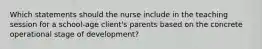 Which statements should the nurse include in the teaching session for a school-age client's parents based on the concrete operational stage of development?