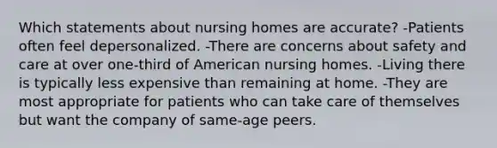 Which statements about nursing homes are accurate? -Patients often feel depersonalized. -There are concerns about safety and care at over one-third of American nursing homes. -Living there is typically less expensive than remaining at home. -They are most appropriate for patients who can take care of themselves but want the company of same-age peers.