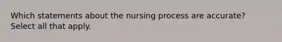 Which statements about the nursing process are accurate? Select all that apply.