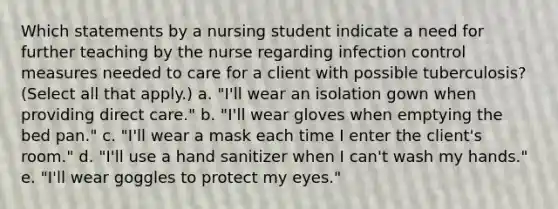 Which statements by a nursing student indicate a need for further teaching by the nurse regarding infection control measures needed to care for a client with possible tuberculosis? (Select all that apply.) a. "I'll wear an isolation gown when providing direct care." b. "I'll wear gloves when emptying the bed pan." c. "I'll wear a mask each time I enter the client's room." d. "I'll use a hand sanitizer when I can't wash my hands." e. "I'll wear goggles to protect my eyes."