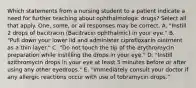 Which statements from a nursing student to a patient indicate a need for further teaching about ophthalmologic drugs? Select all that apply. One, some, or all responses may be correct. A. "Instill 2 drops of bacitracin (Bacitracin ophthalmic) in your eye." B. "Pull down your lower lid and administer ciprofloxacin ointment as a thin layer." C. "Do not touch the tip of the erythromycin preparation while instilling the drops in your eye." D. "Instill azithromycin drops in your eye at least 5 minutes before or after using any other eyedrops." E. "Immediately consult your doctor if any allergic reactions occur with use of tobramycin drops."