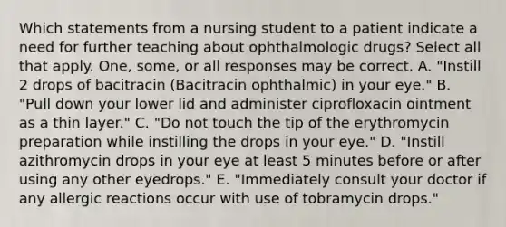 Which statements from a nursing student to a patient indicate a need for further teaching about ophthalmologic drugs? Select all that apply. One, some, or all responses may be correct. A. "Instill 2 drops of bacitracin (Bacitracin ophthalmic) in your eye." B. "Pull down your lower lid and administer ciprofloxacin ointment as a thin layer." C. "Do not touch the tip of the erythromycin preparation while instilling the drops in your eye." D. "Instill azithromycin drops in your eye at least 5 minutes before or after using any other eyedrops." E. "Immediately consult your doctor if any allergic reactions occur with use of tobramycin drops."