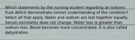 Which statements by the nursing student regarding an isotonic fluid deficit demonstrate correct understanding of the condition? Select all that apply. Water and sodium are lost together equally. Serum osmolality does not change. Water loss is greater than sodium loss. Blood becomes more concentrated. It is also called dehydration.