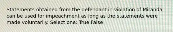 Statements obtained from the defendant in violation of Miranda can be used for impeachment as long as the statements were made voluntarily. Select one: True False