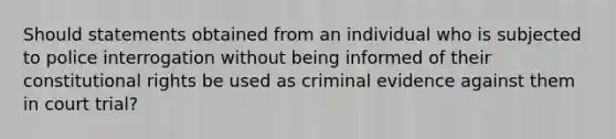 Should statements obtained from an individual who is subjected to police interrogation without being informed of their constitutional rights be used as criminal evidence against them in court trial?