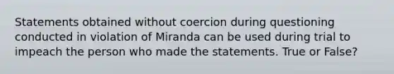 Statements obtained without coercion during questioning conducted in violation of Miranda can be used during trial to impeach the person who made the statements. True or False?