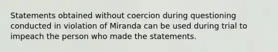 Statements obtained without coercion during questioning conducted in violation of Miranda can be used during trial to impeach the person who made the statements.