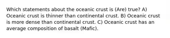 Which statements about the oceanic crust is (Are) true? A) Oceanic crust is thinner than continental crust. B) Oceanic crust is more dense than continental crust. C) Oceanic crust has an average composition of basalt (Mafic).