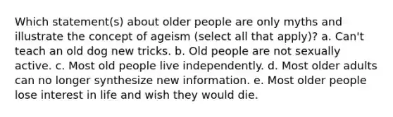 Which statement(s) about older people are only myths and illustrate the concept of ageism (select all that apply)? a. Can't teach an old dog new tricks. b. Old people are not sexually active. c. Most old people live independently. d. Most older adults can no longer synthesize new information. e. Most older people lose interest in life and wish they would die.