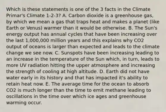 Which is these statements is one of the 3 facts in the Climate Primar's Climate 1-2-3? A. Carbon dioxide is a greenhouse gas, by which we mean a gas that traps heat and makes a planet (like Earth or Venus) warmer than it would be otherwise. B. The Sun's energy output has annual cycles that have been increasing over the last 1,000,000 million years and this explains why CO2 output of oceans is larger than expected and leads to the climate change we see now. C. Sunspots have been increasing leading to an increase in the temperature of the Sun which, in turn, leads to more UV radiation hitting the <a href='https://www.questionai.com/knowledge/kswgZ1vYnp-upper-atmosphere' class='anchor-knowledge'>upper atmosphere</a> and increasing the strength of cooling at high altitude. D. Earth did not have water early in its history and that has impacted it's ability to retain heat now. E. The average time for the ocean to absorb CO2 is much longer than the time to emit methane leading to oscillations in the time over which <a href='https://www.questionai.com/knowledge/kkLEun6xwi-ice-age' class='anchor-knowledge'>ice age</a>s and greenhouse warming occur.