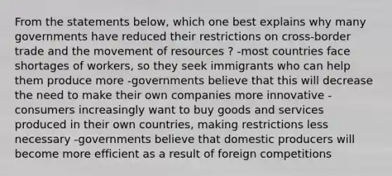 From the statements below, which one best explains why many governments have reduced their restrictions on cross-border trade and the movement of resources ? -most countries face shortages of workers, so they seek immigrants who can help them produce more -governments believe that this will decrease the need to make their own companies more innovative -consumers increasingly want to buy goods and services produced in their own countries, making restrictions less necessary -governments believe that domestic producers will become more efficient as a result of foreign competitions