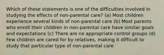 Which of these statements is one of the difficulties involved in studying the effects of non-parental care? (a) Most children experience several kinds of non-parental care (b) Most parents who enroll their children in non-parental care have similar goals and expectations (c) There are no appropriate control groups (d) Few children are cared for by relatives, making it difficult to study that particular type of non-parental care