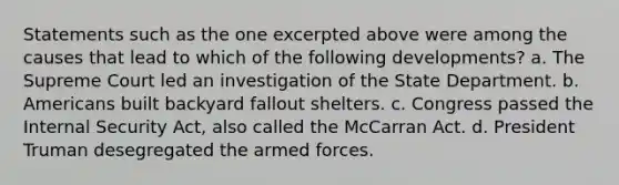 Statements such as the one excerpted above were among the causes that lead to which of the following developments? a. The Supreme Court led an investigation of the State Department. b. Americans built backyard fallout shelters. c. Congress passed the Internal Security Act, also called the McCarran Act. d. President Truman desegregated the armed forces.