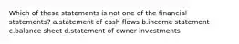 Which of these statements is not one of the financial statements? a.statement of cash flows b.income statement c.balance sheet d.statement of owner investments