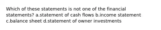 Which of these statements is not one of the <a href='https://www.questionai.com/knowledge/kFBJaQCz4b-financial-statements' class='anchor-knowledge'>financial statements</a>? a.statement of cash flows b.<a href='https://www.questionai.com/knowledge/kCPMsnOwdm-income-statement' class='anchor-knowledge'>income statement</a> c.balance sheet d.statement of owner investments