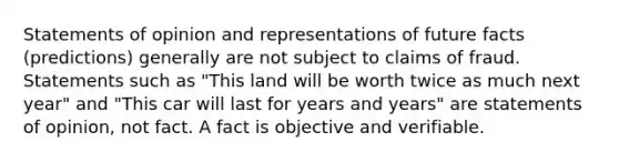 Statements of opinion and representations of future facts (predictions) generally are not subject to claims of fraud. Statements such as "This land will be worth twice as much next year" and "This car will last for years and years" are statements of opinion, not fact. A fact is objective and verifiable.