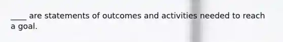 ​____ are statements of outcomes and activities needed to reach a goal.