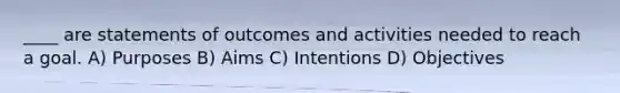 ​____ are statements of outcomes and activities needed to reach a goal. A) Purposes B) Aims C) Intentions D) Objectives