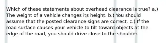 Which of these statements about overhead clearance is true? a.) The weight of a vehicle changes its height. b.) You should assume that the posted clearance signs are correct. c.) If the road surface causes your vehicle to tilt toward objects at the edge of the road, you should drive close to the shoulder.