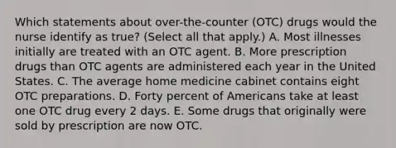 Which statements about over-the-counter (OTC) drugs would the nurse identify as true? (Select all that apply.) A. Most illnesses initially are treated with an OTC agent. B. More prescription drugs than OTC agents are administered each year in the United States. C. The average home medicine cabinet contains eight OTC preparations. D. Forty percent of Americans take at least one OTC drug every 2 days. E. Some drugs that originally were sold by prescription are now OTC.