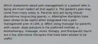 Which statements about pain management in a patient who is dying are true? (select all that apply) a. The patient's pain may come from many areas. b. Patients who are dying should discontinue long-acting opioids. c. Alternative therapies have been shown to be useful when integrated into a pain management plan of care. d. When using massage for patients with cancer, deep pressure is the preferred method. e. Aromatherapy, massage, music therapy, and therapeutic touch are a few alternative therapies that have been whown to be useful.