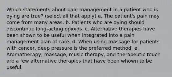 Which statements about pain management in a patient who is dying are true? (select all that apply) a. The patient's pain may come from many areas. b. Patients who are dying should discontinue long-acting opioids. c. Alternative therapies have been shown to be useful when integrated into a pain management plan of care. d. When using massage for patients with cancer, deep pressure is the preferred method. e. Aromatherapy, massage, music therapy, and therapeutic touch are a few alternative therapies that have been whown to be useful.