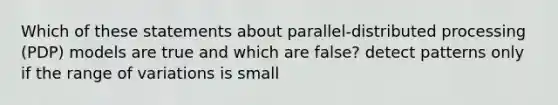 Which of these statements about parallel-distributed processing (PDP) models are true and which are false? detect patterns only if the range of variations is small