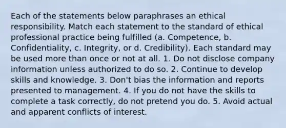 Each of the statements below paraphrases an ethical responsibility. Match each statement to the standard of ethical professional practice being fulfilled​ (a. Competence, b.​ Confidentiality, c.​ Integrity, or d.​ Credibility). Each standard may be used more than once or not at all. 1. Do not disclose company information unless authorized to do so. 2. Continue to develop skills and knowledge. 3. Don't bias the information and reports presented to management. 4. If you do not have the skills to complete a task correctly, do not pretend you do. 5. Avoid actual and apparent conflicts of interest.